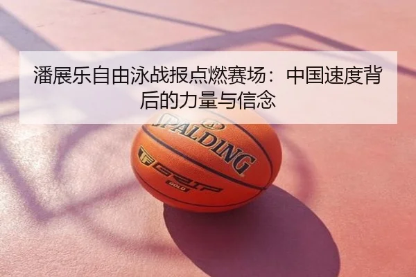 潘展乐自由泳战报点燃赛场：中国速度背后的力量与信念
