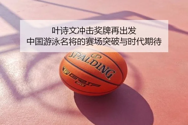 叶诗文冲击奖牌再出发 中国游泳名将的赛场突破与时代期待
