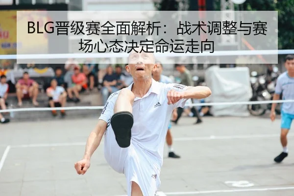 BLG晋级赛全面解析：战术调整与赛场心态决定命运走向