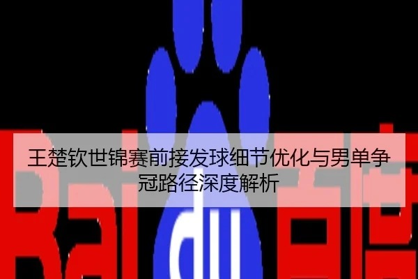 王楚钦世锦赛前接发球细节优化与男单争冠路径深度解析
