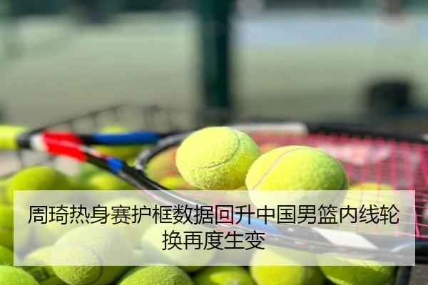 周琦热身赛护框数据回升中国男篮内线轮换再度生变