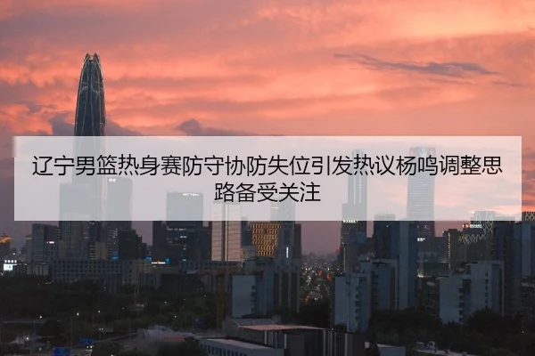 辽宁男篮热身赛防守协防失位引发热议杨鸣调整思路备受关注