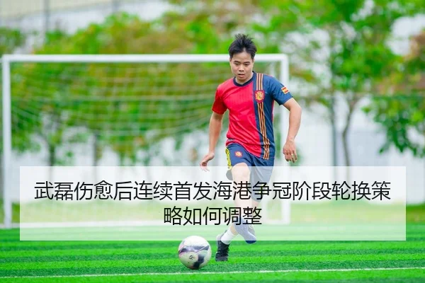 武磊伤愈后连续首发海港争冠阶段轮换策略如何调整