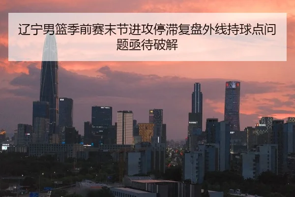 辽宁男篮季前赛末节进攻停滞复盘外线持球点问题亟待破解