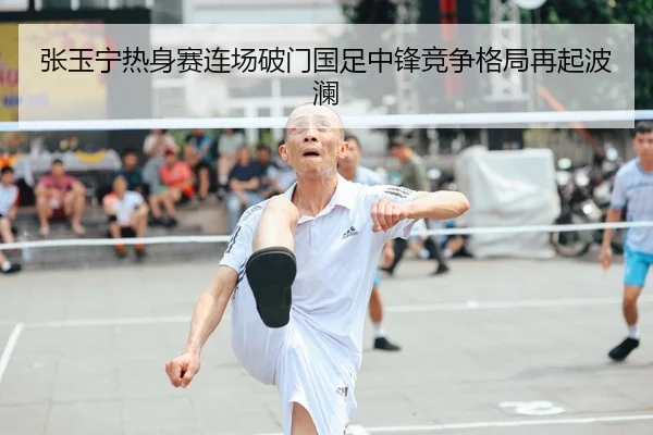 张玉宁热身赛连场破门国足中锋竞争格局再起波澜