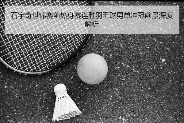 石宇奇世锦赛前热身赛连胜羽毛球男单冲冠前景深度解析