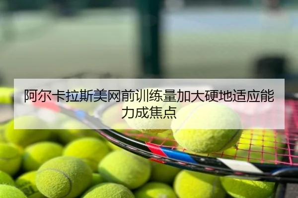 阿尔卡拉斯美网前训练量加大硬地适应能力成焦点