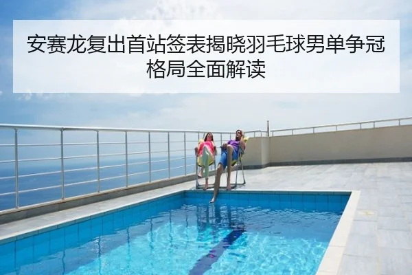 安赛龙复出首站签表揭晓羽毛球男单争冠格局全面解读