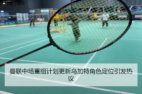 曼联中场重组计划更新乌加特角色定位引发热议